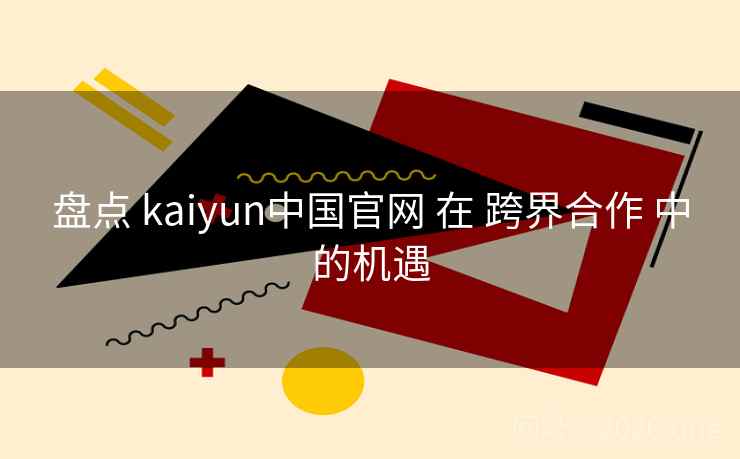 盘点 kaiyun中国官网 在 跨界合作 中的机遇 盘点 kaiyun中国官网 在 跨界合作 中的机遇