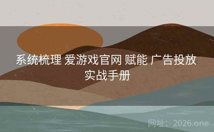 系统梳理 爱游戏官网 赋能 广告投放 实战手册