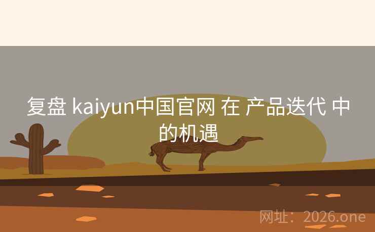 复盘 kaiyun中国官网 在 产品迭代 中的机遇